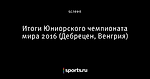 Итоги Юниорского чемпионата мира 2016 (Дебрецен, Венгрия)