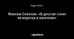 Максим Соколов: «В детстве стоял на воротах в валенках»