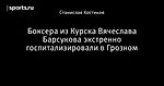 Боксера из Курска Вячеслава Барсукова экстренно госпитализировали в Грозном