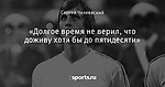 «Долгое время не верил, что доживу хотя бы до пятидесяти»