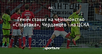Генич ставит на чемпионство «Спартака», Черданцев - на ЦСКА