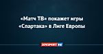 «Матч ТВ» покажет игры «Спартака» в Лиге Европы