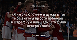 «Я не знаю, о чем я думал в тот момент — я просто побежал в штрафную площадь. Это было невероятно!»