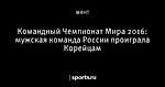 Командный Чемпионат Мира 2016: мужская команда России проиграла Корейцам