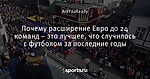 Почему расширение Евро до 24 команд – это лучшее, что случилось с футболом за последние годы