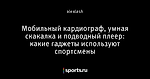 Мобильный кардиограф, умная скакалка и подводный плеер: какие гаджеты используют спортсмены