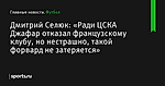 «Ради ЦСКА Джафар отказал французскому клубу, но нестрашно, такой форвард не затеряется», сообщает Дмитрий Селюк - Футбол - Sports.ru