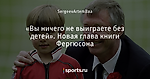 «Вы ничего не выиграете без детей». Новая глава книги Фергюсона
