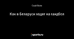 Как в Беларуси ходят на гандбол