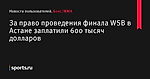 За право проведения финала WSB в Астане заплатили 600 тысяч долларов - Новости пользователей - Бокс/MMA - Sports.ru