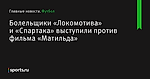 Болельщики «Локомотива» и «Спартака» выступили против фильма «Матильда» - Футбол - Sports.ru