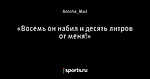 «Восемь он набил и десять литров от меня!»