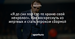 «Я до сих пор где-то храню свой некролог». Как воскреснуть из мертвых и стать игроком сборной