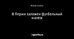В Перми заложен футбольный манеж