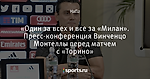 «Один за всех и все за «Милан».  Пресс-конференция Винченцо Монтеллы перед матчем с «Торино»