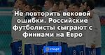 Не повторить вековой ошибки. Российские футболисты сыграют с финнами на Евро