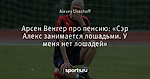 Арсен Венгер про пенсию: «Сэр Алекс занимается лошадьми. У меня нет лошадей»