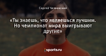 «Ты знаешь, что являешься лучшим. Но чемпионат мира выигрывают другие»