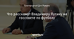 Что расскажут Владимиру Путину на госсовете по футболу