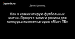 Как я комментирую футбольные матчи. Процесс записи ролика для конкурса комментаторов «Матч ТВ»