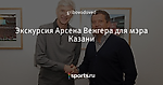 Экскурсия Арсена Венгера для мэра Казани