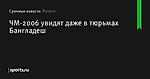 ЧМ-2006 увидят даже в тюрьмах Бангладеш - Футбол - Sports.ru