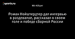 Роман Нойштердтер дал интервью в раздевалке,  рассказал о своем голе и победе сборной России