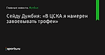 Сейду Думбия: «В ЦСКА я намерен завоевывать трофеи» - Футбол - Sports.ru