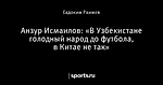 Анзур Исмаилов: «В Узбекистане голодный народ до футбола, в Китае не так»