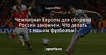 Чемпионат Европы для сборной России закончен. Что делать с нашим футболом?