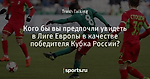 Кого бы вы предпочли увидеть в Лиге Европы в качестве победителя Кубка России?