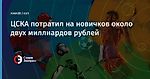 ЦСКА потратил на новичков около двух миллиардов рублей