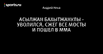 АСЫЛЖАН БАХЫТЖАНУЛЫ - УВОЛИЛСЯ, СЖЕГ ВСЕ МОСТЫ И ПОШЕЛ В ММА