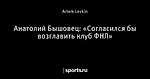 Анатолий Бышовец: «Согласился бы возглавить клуб ФНЛ»