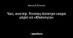 Чао, мистер. Почему Аллегри скоро уйдет из «Ювентуса»