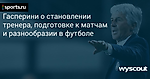 Гасперини о становлении тренера, подготовке к матчам и разнообразии в футболе