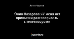 Юлия Назарова:«У меня нет привычки разговаривать с телевизором»