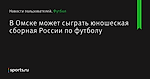 В Омске может сыграть юношеская сборная России по футболу