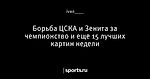 Борьба ЦСКА и Зенита за чемпионство и еще 15 лучших картин недели