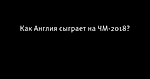 Как Англия сыграет на ЧМ-2018?