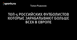 ТОП-5 РОССИЙСКИХ ФУТБОЛИСТОВ КОТОРЫЕ ЗАРАБАТЫВАЮТ БОЛЬШЕ ВСЕХ В ЕВРОПЕ