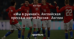 «Мы в руинах!». Английская пресса о матче Россия - Англия
