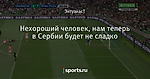 Нехороший человек, нам теперь в Сербии будет не сладко