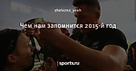 Чем нам запомнится 2015-й год