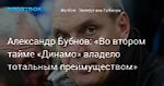 Футбол. Александр Бубнов: «Во втором тайме «Динамо» владело тотальным преимуществом»