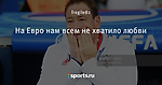 На Евро нам всем не хватило любви