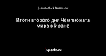 Итоги второго дня Чемпионата мира в Иране