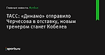 ТАСС: «Динамо» отправило Черчесова в отставку, новым тренером станет Кобелев - Футбол - Sports.ru