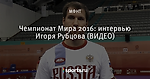 Чемпионат Мира 2016: интервью Игоря Рубцова (ВИДЕО)