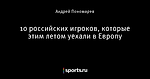 10 российских игроков, которые этим летом уехали в Европу